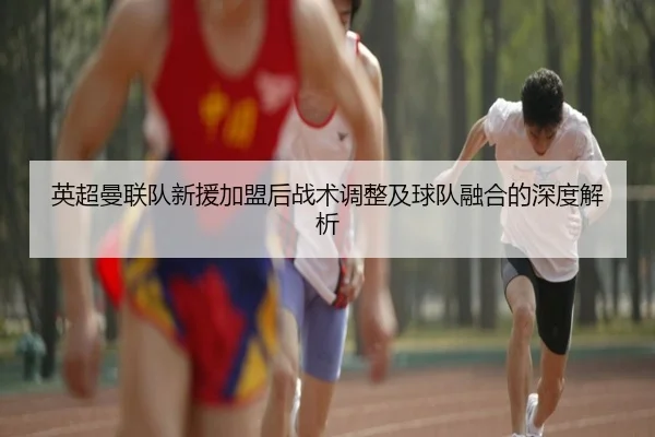 英超曼联队新援加盟后战术调整及球队融合的深度解析